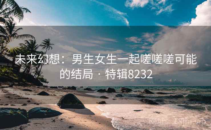 未来幻想：男生女生一起嗟嗟嗟可能的结局 · 特辑8232