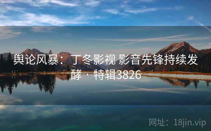 舆论风暴：丁冬影视 影音先锋持续发酵 · 特辑3826
