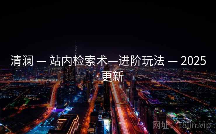 清澜 — 站内检索术—进阶玩法 — 2025·更新