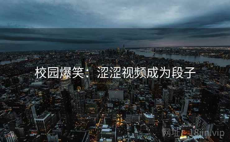 校园爆笑:涩涩视频成为段子 校园爆笑:涩涩视频成为段子