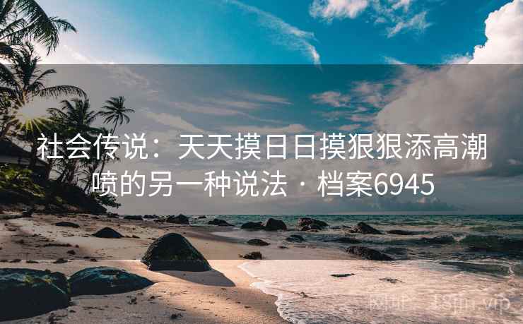 社会传说:天天摸日日摸狠狠添高潮喷的另一种说法 · 档案6945 社会传说:天天摸日日摸狠狠添高潮喷的另一种说法 · 档案6945