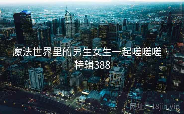 魔法世界里的男生女生一起嗟嗟嗟 · 特辑388