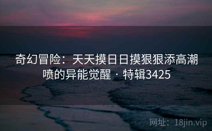 奇幻冒险：天天摸日日摸狠狠添高潮喷的异能觉醒 · 特辑3425